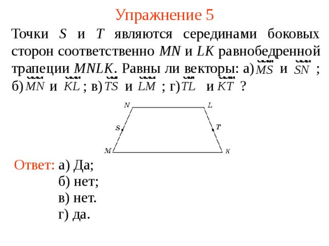Упражнение 5 Точки S и T являются серединами боковых сторон соответственно MN и LK равнобедренной трапеции MNLK . Равны ли векторы: а)  и  ; б)  и  ; в)  и  ; г)  и  ? Ответ: а) Да; В режиме слайдов ответы появляются после кликанья мышкой б) нет ; в) нет. г) д а .  