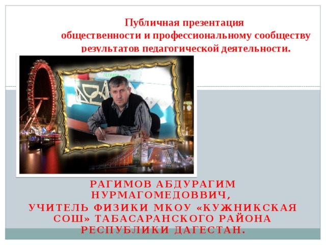 Публичная презентация  общественности и профессиональному сообществу результатов педагогической деятельности. Рагимов Абдурагим нурмагомедоввич, учитель физики МКОУ «Кужникская сош» табасаранского района республики дагестан. 