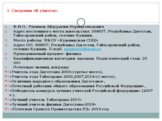 1. Сведения об учителе: Ф.И.О.: Рагимов Абдурагим Нурмагомедович Адрес постоянного места жительства: 368657. Республика Дагестан, Табасаранский район, селение Кужник. Место работы: МКОУ «Кужникская СОШ». Адрес ОО: 368657, Республика Дагестан, Табасаранский район, селение Кужник. E-mail: mtaibov56@mail.ru Преподаваемый предмет: физика. Квалификационная категория: высшая. Педагогический стаж: 25 лет. Почетные звания, награды: «Учитель года Дагестана 2003»(третье место), «Учитель года Табасарана 2003,2007,2014»(1-место), «Отличник народного образования Дагестана», «Почетный работник общего образования Российской Федерации», «Победитель конкурса лучших учителей Российской федерации» (2007 г.), «Лучший учитель Табасарана 2015» «Лучший учитель физики Дагестана-2018»  «Почетная Грамота Правительства РД» 2019 год 