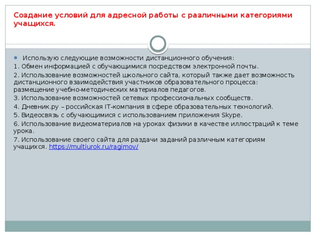 Создание условий для адресной работы с различными категориями учащихся . Использую следующие возможности дистанционного обучения: 1. Обмен информацией с обучающимися посредством электронной почты. 2. Использование возможностей школьного сайта, который также дает возможность дистанционного взаимодействия участников образовательного процесса: размещение учебно-методических материалов педагогов. 3. Использование возможностей сетевых профессиональных сообществ. 4. Дневник.ру – российская IT-компания в сфере образовательных технологий. 5. Видеосвязь с обучающимися с использованием приложения Skype. 6. Использование видеоматериалов на уроках физики в качестве иллюстраций к теме урока. 7. Использование своего сайта для раздачи заданий различным категориям учащихся. https://multiurok.ru/ragimov/  