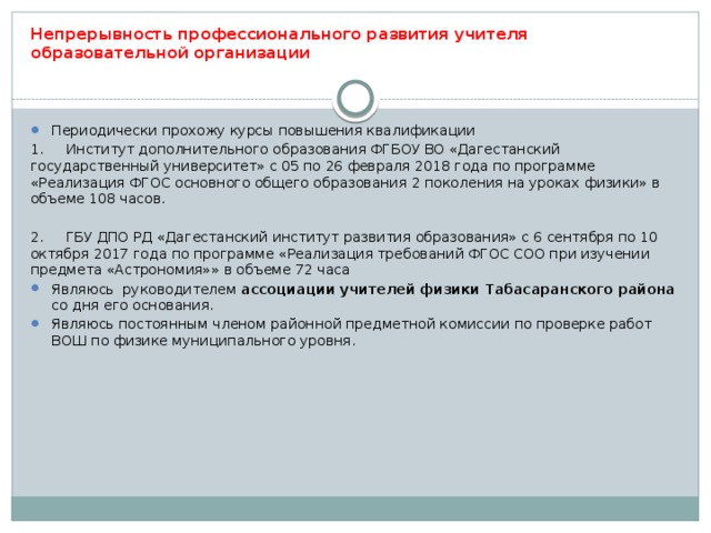 Непрерывность профессионального развития учителя образовательной организации Периодически прохожу курсы повышения квалификации 1.  Институт дополнительного образования ФГБОУ ВО «Дагестанский государственный университет» с 05 по 26 февраля 2018 года по программе «Реализация ФГОС основного общего образования 2 поколения на уроках физики» в объеме 108 часов. 2.  ГБУ ДПО РД «Дагестанский институт развития образования» с 6 сентября по 10 октября 2017 года по программе «Реализация требований ФГОС СОО при изучении предмета «Астрономия»» в объеме 72 часа Являюсь руководителем ассоциации учителей физики Табасаранского района со дня его основания. Являюсь постоянным членом районной предметной комиссии по проверке работ ВОШ по физике муниципального уровня. 