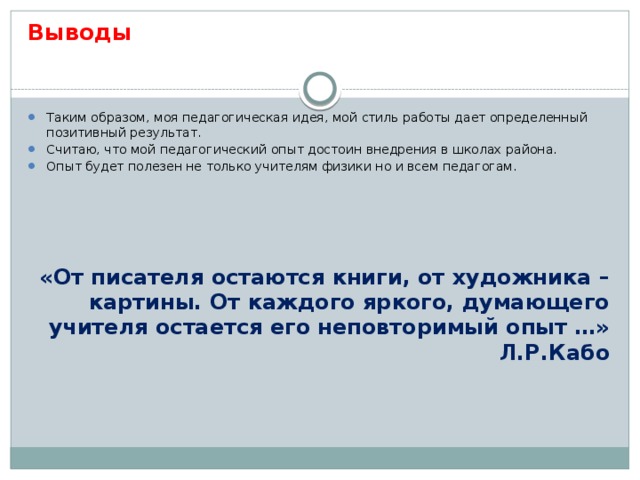 Выводы Таким образом, моя педагогическая идея, мой стиль работы дает определенный позитивный результат. Считаю, что мой педагогический опыт достоин внедрения в школах района. Опыт будет полезен не только учителям физики но и всем педагогам. «От писателя остаются книги, от художника – картины. От каждого яркого, думающего учителя остается его неповторимый опыт …» Л.Р.Кабо 