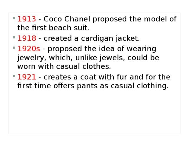 1913  - Coco Chanel proposed the model of the first beach suit. 1918  - created a cardigan jacket. 1920s  - proposed the idea of wearing jewelry, which, unlike jewels, could be worn with casual clothes. 1921  - creates a coat with fur and for the first time offers pants as casual clothing. 