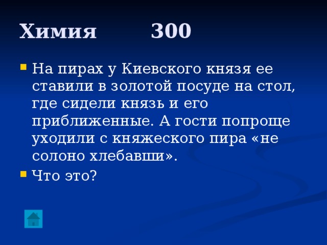 Химия     300 На пирах у Киевского князя ее ставили в золотой посуде на стол, где сидели князь и его приближенные. А гости попроще уходили с княжеского пира «не солоно хлебавши». Что это? 