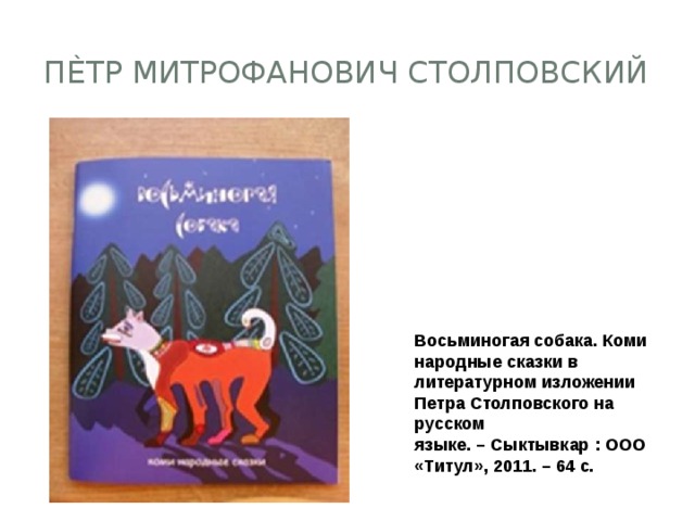 Пѐтр Митрофанович Столповский            Восьминогая собака. Коми народные сказки в литературном изложении Петра Столповского на русском языке. – Сыктывкар : ООО «Титул», 2011. – 64 с. 