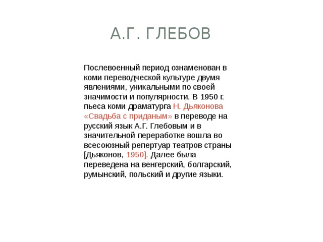 А.Г. Глебов Послевоенный период ознаменован в коми переводческой культуре двумя явлениями, уникальными по своей значимости и популярности. В 1950 г. пьеса коми драматурга Н. Дьяконова «Свадьба с приданым» в переводе на русский язык А.Г. Глебовым и в значительной переработке вошла во всесоюзный репертуар театров страны [Дьяконов, 1950]. Далее была переведена на венгерский, болгарский, румынский, польский и другие языки. 