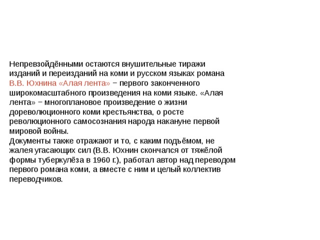Непревзойдёнными остаются внушительные тиражи изданий и переизданий на коми и русском языках романа В.В. Юхнина «Алая лента» − первого законченного широкомасштабного произведения на коми языке. «Алая лента» − многоплановое произведение о жизни дореволюционного коми крестьянства, о росте революционного самосознания народа накануне первой мировой войны. Документы также отражают и то, с каким подъёмом, не жалея угасающих сил (В.В. Юхнин скончался от тяжёлой формы туберкулёза в 1960 г.), работал автор над переводом первого романа коми, а вместе с ним и целый коллектив переводчиков. 