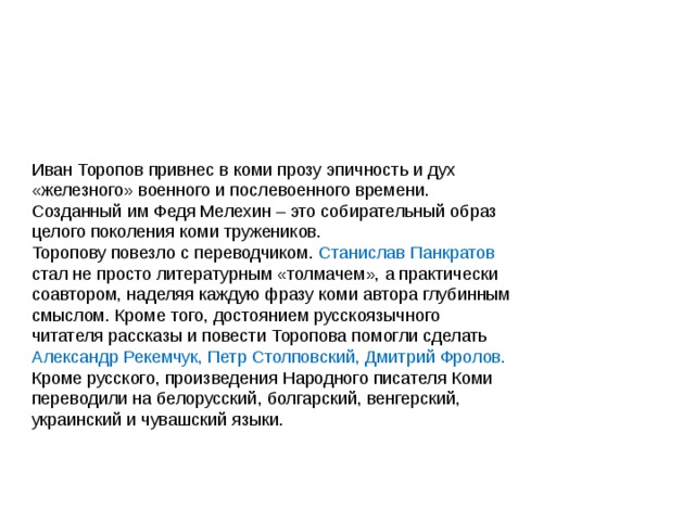 Иван Торопов привнес в коми прозу эпичность и дух «железного» военного и послевоенного времени. Созданный им Федя Мелехин – это собирательный образ целого поколения коми тружеников. Торопову повезло с переводчиком. Станислав Панкратов стал не просто литературным «толмачем», а практически соавтором, наделяя каждую фразу коми автора глубинным смыслом. Кроме того, достоянием русскоязычного читателя рассказы и повести Торопова помогли сделать Александр Рекемчук, Петр Столповский, Дмитрий Фролов. Кроме русского, произведения Народного писателя Коми переводили на белорусский, болгарский, венгерский, украинский и чувашский языки. 