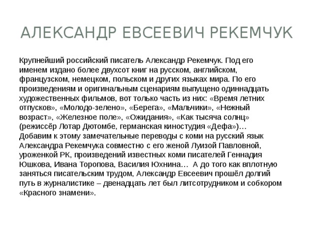 Александр Евсеевич Рекемчук Крупнейший российский писатель Александр Рекемчук. Под его именем издано более двухсот книг на русском, английском, французском, немецком, польском и других языках мира. По его произведениям и оригинальным сценариям выпущено одиннадцать художественных фильмов, вот только часть из них: «Время летних отпусков», «Молодо-зелено», «Берега», «Мальчики», «Нежный возраст», «Железное поле», «Ожидания», «Как тысяча солнц» (режиссёр Лотар Дютомбе, германская киностудия «Дефа»)…   Добавим к этому замечательные переводы с коми на русский язык Александра Рекемчука совместно с его женой Луизой Павловной, уроженкой РК, произведений известных коми писателей Геннадия Юшкова, Ивана Торопова, Василия Юхнина…  А до того как вплотную заняться писательским трудом, Александр Евсеевич прошёл долгий путь в журналистике – двенадцать лет был литсотрудником и собкором «Красного знамени».  