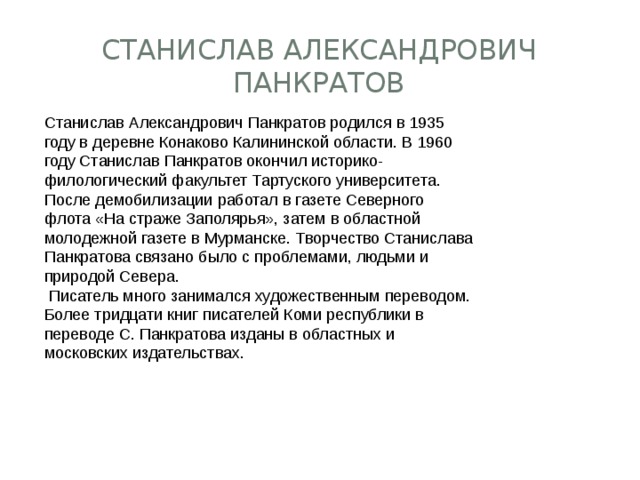 Станислав Александрович Панкратов Станислав Александрович Панкратов родился в 1935 году в деревне Конаково Калининской области. В 1960 году Станислав Панкратов окончил историко-филологический факультет Тартуского университета. После демобилизации работал в газете Северного флота «На страже Заполярья», затем в областной молодежной газете в Мурманске. Творчество Станислава Панкратова связано было с проблемами, людьми и природой Севера.   Писатель много занимался художественным переводом. Более тридцати книг писателей Коми республики в переводе С. Панкратова изданы в областных и московских издательствах. 