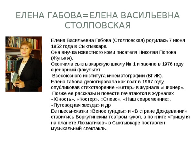 Елена Васильевна Габова (Столповская) родилась 7 июня 1952 года в Сыктывкаре.  Она внучка известного коми писателя Николая Попова (Жугыля).  Окончила сыктывкарскую школу № 1 и заочно в 1976 году сценарный факультет  Всесоюзного института кинематографии (ВГИК).  Елена Габова дебютировала как поэт в 1967 году, опубликовав стихотворение «Ветер» в журнале «Пионер».  Позже ее рассказы и повести печатаются в журналах «Юность», «Костер», «Слово», «Наш современник», «Путеводная звезда» и др  Ее пьесы-сказки «Венок тундры» и «В стране Дождевании» ставились Воркутинским театром кукол, а по книге «Гришуня на планете Лохматиков» в Сыктывкаре поставлен музыкальный спектакль. Елена Габова=Елена Васильевна Столповская 