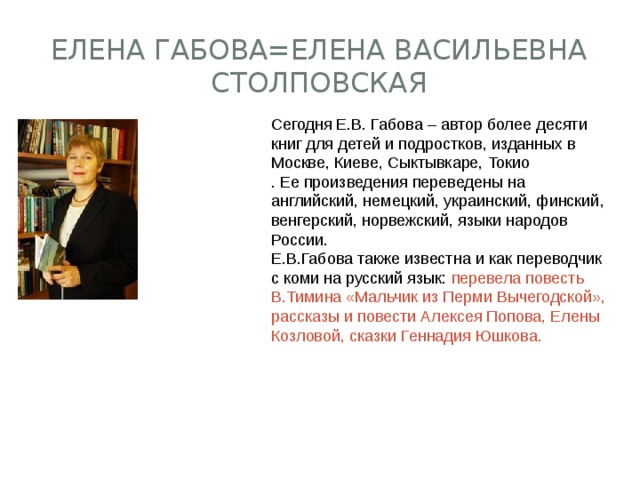 Елена Габова=Елена Васильевна Столповская  Сегодня Е.В. Габова – автор более десяти книг для детей и подростков, изданных в Москве, Киеве, Сыктывкаре, Токио  . Ее произведения переведены на английский, немецкий, украинский, финский, венгерский, норвежский, языки народов России.  Е.В.Габова также известна и как переводчик с коми на русский язык: перевела повесть В.Тимина «Мальчик из Перми Вычегодской», рассказы и повести Алексея Попова, Елены Козловой, сказки Геннадия Юшкова. 