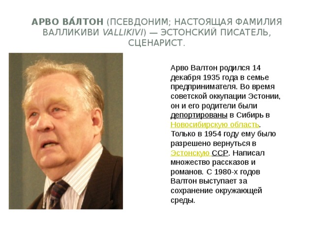 Арво Ва́лтон  (псевдоним; настоящая фамилия Валликиви  Vallikivi ) — эстонский писатель, сценарист. Арво Валтон родился 14 декабря 1935 года в семье предпринимателя. Во время советской оккупации Эстонии, он и его родители были  депортированы  в Сибирь в  Новосибирскую область . Только в 1954 году ему было разрешено вернуться в  Эстонскую ССР . Написал множество рассказов и романов. С 1980-х годов Валтон выступает за сохранение окружающей среды. 