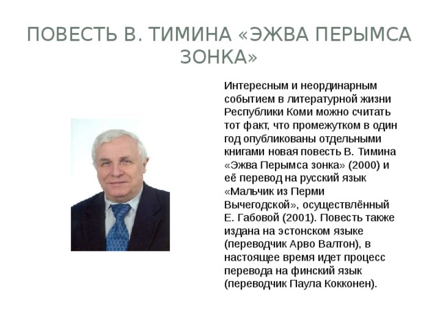 повесть В. Тимина «Эжва Перымса зонка» Интересным и неординарным событием в литературной жизни Республики Коми можно считать тот факт, что промежутком в один год опубликованы отдельными книгами новая повесть В. Тимина «Эжва Перымса зонка» (2000) и её перевод на русский язык «Мальчик из Перми Вычегодской», осуществлённый Е. Габовой (2001). Повесть также издана на эстонском языке (переводчик Арво Валтон), в настоящее время идет процесс перевода на финский язык (переводчик Паула Кокконен). 