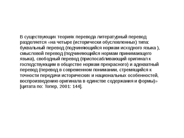 В существующих теориях перевода литературный перевод разделяется «на четыре (исторически обусловленных) типа: буквальный перевод (подчиняющийся нормам исходного языка ), смысловой перевод (подчиняющийся нормам принимающего языка), свободный перевод (приспосабливающий оригинал к господствующим в обществе нормам прекрасного) и адекватный перевод (перевод в современном понимании, стремящийся к точности передачи исторических и национальных особенностей, воспроизведению оригинала в единстве содержания и формы)» [цитата по: Топер, 2001: 144]. 