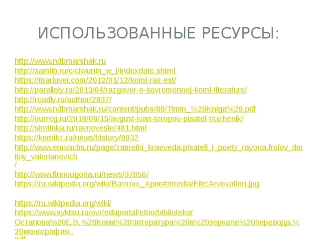 Использованные ресурсы: http:// www.ndbmarshak.ru http ://samlib.ru/c/ciwunin_w_i/indexdate.shtml https ://mariuver.com/2012/01/12/komi-ras-est / http://parallely.ru/2013/04/razgovor-o-sovremennoj-komi-literature / http://readly.ru/author/2837 / http://www.ndbmarshak.ru/content/pubs/88/Timin_% 28Kniga%29.pdf http://ourreg.ru/2018/08/15/avgust-ivan-toropov-pisatel-truzhenik / http:// sirotinka.ru/ravnovesie/481.html https:// komikz.ru/news/history/8932 http://www.emvacbs.ru/page/zametki_kraeveda.pisateli_i_poety_rayona.frolov_dmitriy_valerianovich / http://www.finnougoria.ru/news/37856 / https://ru.wikipedia.org/wiki/ Валтон ,_ Арво #/ media/ File:Arvovalton.jpg https :// ru.wikipedia.org/wiki/ https://www.syktsu.ru/ovr/eduportal/etno/biblioteka/ Остапова%20Е.В.%20Коми%20литература%20в%20зеркале%20перевода.%20монография.. pdf 