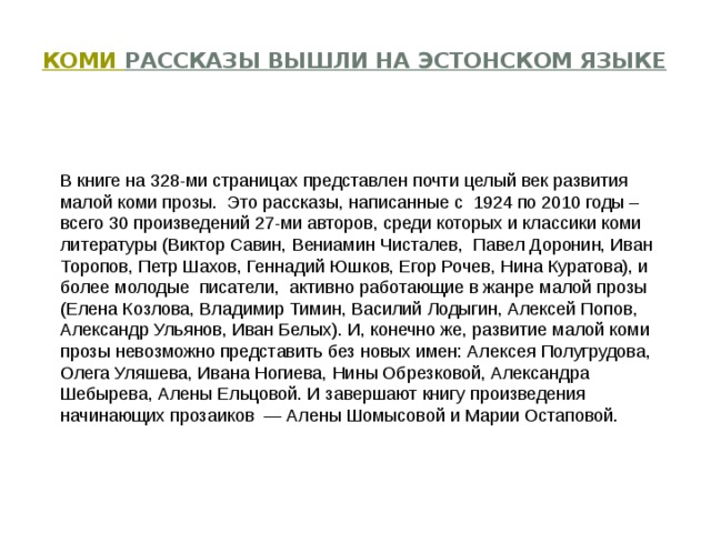   Коми рассказы вышли на эстонском языке   В книге на 328-ми страницах представлен почти целый век развития малой коми прозы.  Это рассказы, написанные с  1924 по 2010 годы – всего 30 произведений 27-ми авторов, среди которых и классики коми литературы (Виктор Савин, Вениамин Чисталев,  Павел Доронин, Иван Торопов, Петр Шахов, Геннадий Юшков, Егор Рочев, Нина Куратова), и более молодые  писатели,  активно работающие в жанре малой прозы (Елена Козлова, Владимир Тимин, Василий Лодыгин, Алексей Попов, Александр Ульянов, Иван Белых). И, конечно же, развитие малой коми прозы невозможно представить без новых имен: Алексея Полугрудова, Олега Уляшева, Ивана Ногиева, Нины Обрезковой, Александра Шебырева, Алены Ельцовой. И завершают книгу произведения начинающих прозаиков  — Алены Шомысовой и Марии Остаповой. 