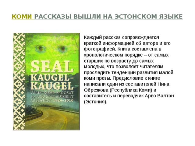   Коми рассказы вышли на эстонском языке   Каждый рассказ сопровождается краткой информацией об авторе и его фотографией. Книга составлена в хронологическом порядке – от самых старших по возрасту до самых молодых, что позволяет читателям проследить тенденции развития малой коми прозы. Предисловие к книге написали один из составителей Нина Обрезкова (Республика Коми) и составитель и переводчик Арво Валтон (Эстония). 