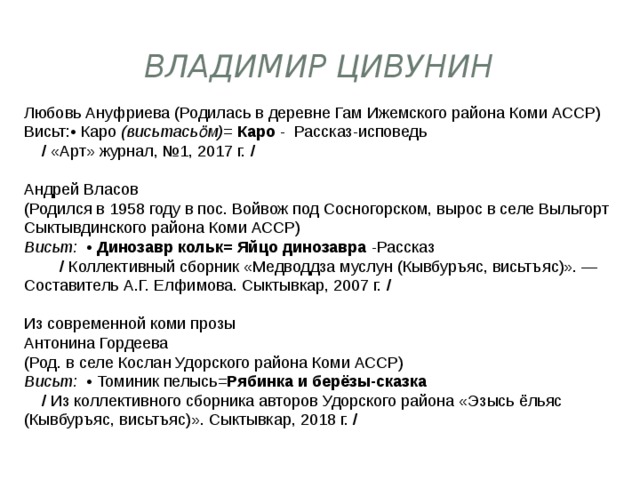 Владимир Цивунин Любовь Ануфриева (Родилась в деревне Гам Ижемского района Коми АССР) Висьт:• Каро  (висьтасьӧм)= Каро  -  Рассказ-исповедь        /  «Арт» журнал, №1, 2017 г.  / Андрей Власов (Родился в 1958 году в пос. Войвож под Сосногорском, вырос в селе Выльгорт Сыктывдинского района Коми АССР)  Висьт:   •  Динозавр кольк=   Яйцо динозавра  -Рассказ            /  Коллективный сборник «Медводдза муслун (Кывбуръяс, висьтъяс)». — Составитель А.Г. Елфимова. Сыктывкар, 2007 г.  /   Из современной коми прозы Антонина Гордеева (Род. в селе Кослан Удорского района Коми АССР)  Висьт:   • Томиник пелысь= Рябинка и берёзы-сказка       /  Из коллективного сборника авторов Удорского района «Эзысь ёльяс (Кывбуръяс, висьтъяс)». Сыктывкар, 2018 г.  /   