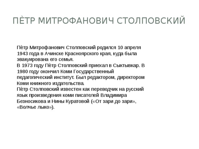 Пѐтр Митрофанович Столповский Пѐтр Митрофанович Столповский родился 10 апреля 1943 года в Ачинске Красноярского края, куда была эвакуирована его семья. В 1973 году Пѐтр Столповский приехал в Сыктывкар. В 1980 году окончил Коми Государственный педагогический институт. Был редактором, директором Коми книжного издательства. Пѐтр Столповский известен как переводчик на русский язык произведения коми писателей Владимира Безносикова и Нины Куратовой («От зари до зари», «Волчье лыко»). 