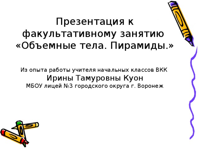 Презентация к факультативному занятию «Объемные тела. Пирамиды.» Из опыта работы учителя начальных классов ВКК Ирины Тамуровны Куон МБОУ лицей №3 городского округа г. Воронеж 