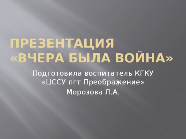 Презентация  «Вчера была война» Подготовила воспитатель КГКУ «ЦССУ пгт Преображение» Морозова Л.А. 
