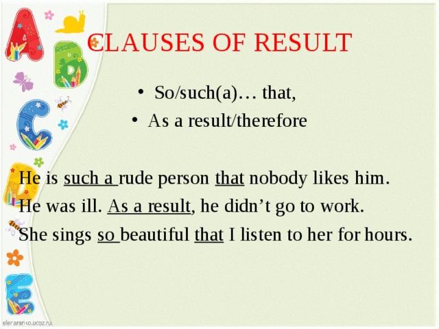 CLAUSES OF RESULT So/such(a)… that, As a result/therefore He is such a rude person that nobody likes him. He was ill. As a result , he didn’t go to work. She sings so beautiful that I listen to her for hours. 