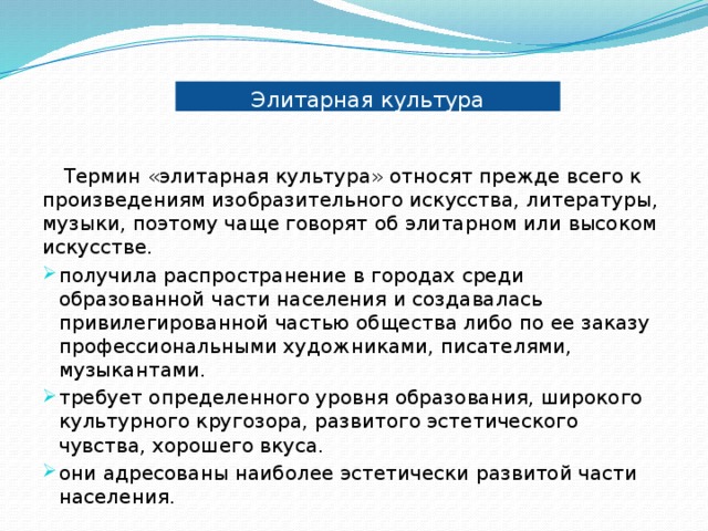 Элитарная культура Термин «элитарная культура» относят прежде всего к произведениям изобразительного искусства, литературы, музыки, поэтому чаще говорят об элитарном или высоком искусстве. получила распространение в городах среди образованной части населения и создавалась привилегированной частью общества либо по ее заказу профессиональными художниками, писателями, музыкантами. требует определенного уровня образования, широкого культурного кругозора, развитого эстетического чувства, хорошего вкуса. они адресованы наиболее эстетически развитой части населения. 