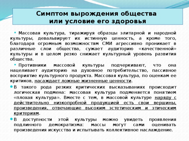 Симптом вырождения общества  или условие его здоровья Массовая культура, тиражируя образцы элитарной и народной культуры, девальвирует их истинную ценность, а кроме того, благодаря огромным возможностям СМИ агрессивно проникает в различные слои общества, сужает аудиторию «качественной» культуры и в целом резко снижает культурный уровень развития общества. Противники массовой культуры подчеркивают, что она нацеливает аудиторию на духовное потребительство, пассивное восприятие культурного продукта. Массовая культура, по оценкам ее критиков, насаждает ложные жизненные ценности . В такого рода резких критических высказываниях происходит логическая подмена: массовая культура подменяется понятием «плохая культура». Вместе с тем, в массовой культуре наряду с действительно низкопробной продукцией есть свои вершины, произведения, отвечающие высоким эстетическим и этическим критериям . В доступности этой культуры можно увидеть проявления подлинного демократизма: массы могут сами оценивать произведения искусства и испытывать коллективное наслаждение. 
