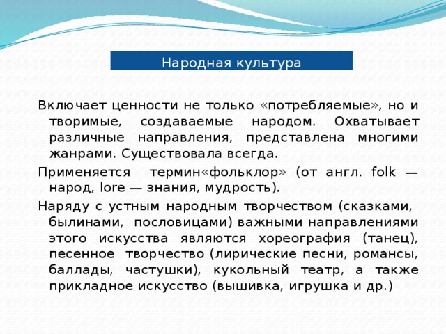Народная культура Включает ценности не только «потребляемые», но и творимые, создаваемые народом. Охватывает различные направления, представлена многими жанрами. Существовала всегда. Применяется термин«фольклор» (от англ. folk — народ, lore — знания, мудрость). Наряду с устным народным творчеством (сказками, былинами, пословицами) важными направлениями этого искусства являются хореография (танец), песенное творчество (лирические песни, романсы, баллады, частушки), кукольный театр, а также прикладное искусство (вышивка, игрушка и др.) 