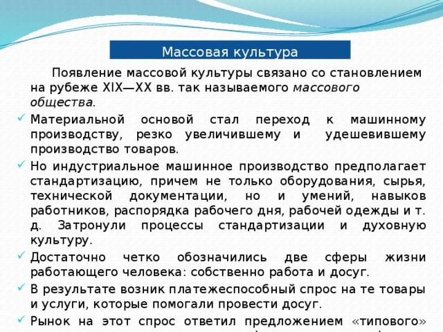 Массовая культура  Появление массовой культуры связано со становлением на рубеже XIX—XX вв. так называемого массового общества. Материальной основой стал переход к машинному производству, резко увеличившему и удешевившему производство товаров. Но индустриальное машинное производство предполагает стандартизацию, причем не только оборудования, сырья, технической документации, но и умений, навыков работников, распорядка рабочего дня, рабочей одежды и т. д. Затронули процессы стандартизации и духовную культуру. Достаточно четко обозначились две сферы жизни работающего человека: собственно работа и досуг. В результате возник платежеспособный спрос на те товары и услуги, которые помогали провести досуг. Рынок на этот спрос ответил предложением «типового» культурного продукта: книг, фильмов, граммофонных пластинок и т. д. Появился массовый человек. 