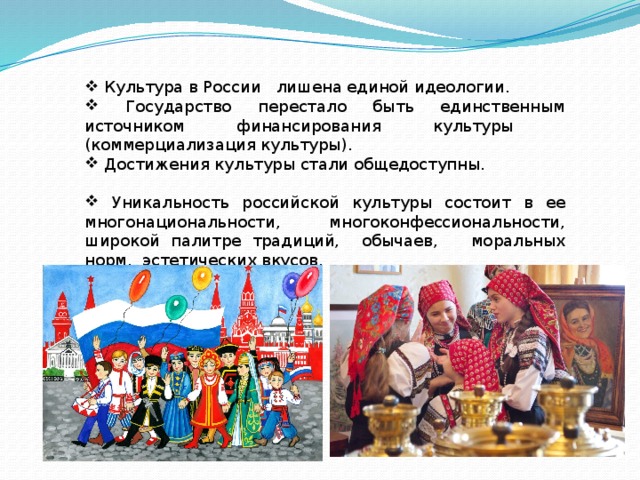  Культура в России лишена единой идеологии.  Государство перестало быть единственным источником финансирования культуры (коммерциализация культуры).  Достижения культуры стали общедоступны.  Уникальность российской культуры состоит в ее многонациональности, многоконфессиональности, широкой палитре традиций, обычаев, моральных норм, эстетических вкусов. 
