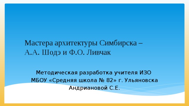 Мастера архитектуры Симбирска –  А.А. Шодэ и Ф.О. Ливчак Методическая разработка учителя ИЗО МБОУ «Средняя школа № 82» г. Ульяновска Андриановой С.Е. 
