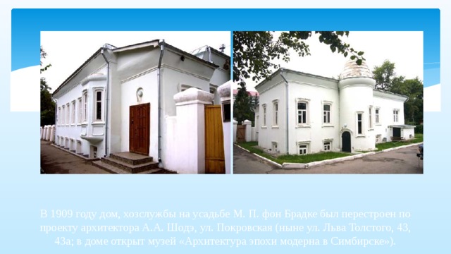 В 1909 году дом, хозслужбы на усадьбе М. П. фон Брадке был перестроен по проекту архитектора А.А. Шодэ, ул. Покровская (ныне ул. Льва Толстого, 43, 43а; в доме открыт музей «Архитектура эпохи модерна в Симбирске»).   