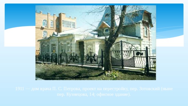 1911 — дом врача П. С. Петрова, проект на перестройку, пер. Зотовский (ныне пер. Кузнецова, 14; офисное здание).   