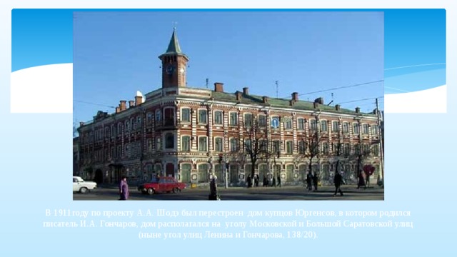 В 1911году по проекту А.А. Шодэ был перестроен  дом купцов Юргенсов, в котором родился писатель И.А. Гончаров, дом располагался на уголу Московской и Большой Саратовской улиц (ныне угол улиц Ленина и Гончарова, 138/20).   