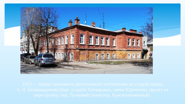 1912 — корпус каменного двухэтажного хозстроения на усадьбе купца А. П. Балакирщикова (быв. усадьба Гончаровых, затем Юргенсов), проект на перестройку, пер. Троицкий (ныне пер. Краснознамённый).   