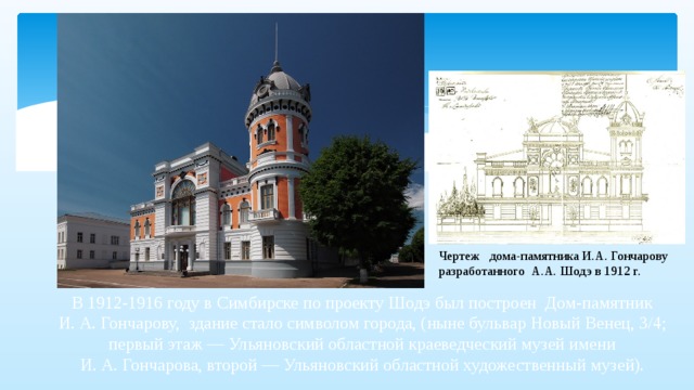 Чертеж дома-памятника И.А. Гончарову разработанного А.А. Шодэ в 1912 г. В 1912-1916 году в Симбирске по проекту Шодэ был построен Дом-памятник И. А. Гончарову, здание стало символом города, (ныне бульвар Новый Венец, 3/4; первый этаж — Ульяновский областной краеведческий музей имени И. А. Гончарова, второй — Ульяновский областной художественный музей).   