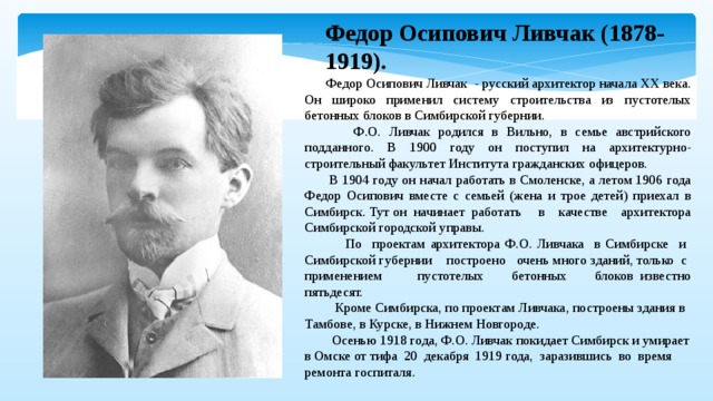 Федор Осипович Ливчак (1878-1919).  Федор Осипович Ливчак - русский архитектор начала XX века. Он широко применил систему строительства из пустотелых бетонных блоков в Симбирской губернии.  Ф.О. Ливчак родился в Вильно, в семье австрийского подданного. В 1900 году он поступил на архитектурно-строительный факультет Института гражданских офицеров.  В 1904 году он начал работать в Смоленске, а летом 1906 года Федор Осипович вместе с семьей (жена и трое детей) приехал в Симбирск. Тут он начинает работать в качестве архитектора Симбирской городской управы.  По проектам архитектора Ф.О. Ливчака в Симбирске и Симбирской губернии построено очень много зданий, только с применением пустотелых бетонных блоков известно пятьдесят.  Кроме Симбирска, по проектам Ливчака, построены здания в Тамбове, в Курске, в Нижнем Новгороде.  Осенью 1918 года, Ф.О. Ливчак покидает Симбирск и умирает в Омске от тифа 20 декабря 1919 года, заразившись во время ремонта госпиталя.   