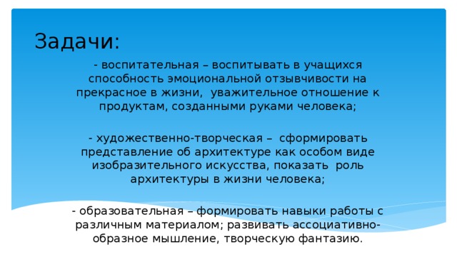 Задачи: - воспитательная – воспитывать в учащихся способность эмоциональной отзывчивости на прекрасное в жизни, уважительное отношение к продуктам, созданными руками человека; - художественно-творческая – сформировать представление об архитектуре как особом виде изобразительного искусства, показать роль архитектуры в жизни человека; - образовательная – формировать навыки работы с различным материалом; развивать ассоциативно-образное мышление, творческую фантазию. 