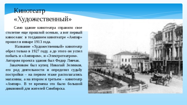 Кинотеатр «Художественный»  Само здание кинотеатра справило свое столетие еще прошлой осенью, а вот первый киносеанс  в тогдашнем кинотеатре «Ампир» прошел в январе 1913 года.  Название «Художественный» кинотеатр обрел только в 1927 году, а до этого он успел побыть и «Ампиром», и «Электротеатром». Автором проекта здания был Федор Ливчак. Заказчиком был купец Николай Зеленков, его род деятельности и определил судьбу постройки – на первом этаже располагались магазины, а на втором и третьем – кинотеатр «Ампир». В те времена это было большой диковиной для жителей Симбирска.  