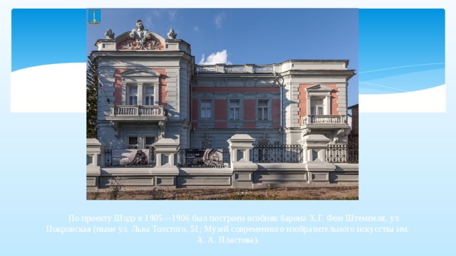  По проекту Шодэ в 1905—1906 был построен особняк барона Х.Г. Фон Штемпеля, ул. Покровская (ныне ул. Льва Толстого, 51; Музей современного изобразительного искусства им. А. А. Пластова).   