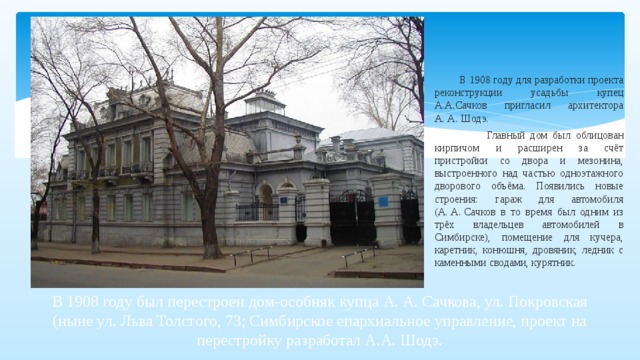  В 1908 году для разработки проекта реконструкции усадьбы купец А.А.Сачков пригласил архитектора А. А. Шодэ.  Главный дом был облицован кирпичом и расширен за счёт пристройки со двора и мезонина, выстроенного над частью одноэтажного дворового объёма. Появились новые строения: гараж для автомобиля (А. А. Сачков в то время был одним из трёх владельцев автомобилей в Симбирске), помещение для кучера, каретник, конюшня, дровяник, ледник с каменными сводами, курятник. В 1908 году был перестроен дом-особняк купца А. А. Сачкова, ул. Покровская (ныне ул. Льва Толстого, 73; Симбирское епархиальное управление, проект на перестройку разработал А.А. Шодэ.   