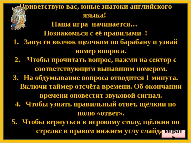 Приветствую вас, юные знатоки английского языка! Наша игра начинается… Познакомься с её правилами ! Запусти волчок щелчком по барабану и узнай номер вопроса.  Чтобы прочитать вопрос, нажми на сектор с соответствующим выпавшим номером. На обдумывание вопроса отводится 1 минута. Включи таймер отсчёта времени. Об окончании времени оповестит звуковой сигнал. Чтобы узнать правильный ответ, щёлкни по полю «ответ». Чтобы вернуться к игровому столу, щёлкни по стрелке в правом нижнем углу слайда.        Играть