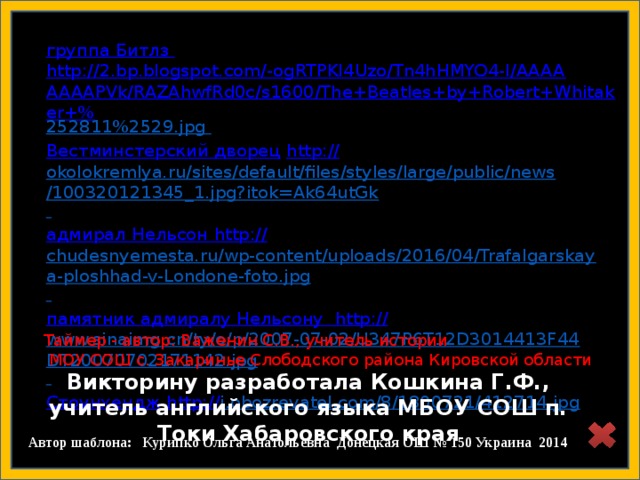 Викторину разработала Кошкина Г.Ф., учитель английского языка МБОУ СОШ п. Токи Хабаровского края  группа Битлз http://2.bp.blogspot.com/-ogRTPKI4Uzo/Tn4hHMYO4-I/AAAAAAAAPVk/RAZAhwfRd0c/s1600/The+Beatles+by+Robert+Whitaker+% 252811%2529.jpg  Вестминстерский дворец  http:// okolokremlya.ru/sites/default/files/styles/large/public/news/100320121345_1.jpg?itok=Ak64utGk  адмирал Нельсон  http:// chudesnyemesta.ru/wp-content/uploads/2016/04/Trafalgarskaya-ploshhad-v-Londone-foto.jpg  памятник адмиралу Нельсону http:// www.sinaimg.cn/ty/o/p/2007-07-02/U347P6T12D3014413F44DT20070702171142.jpg  Стоунхендж http:// i.obozrevatel.com/8/1800721/412714.jpg  http://rayskiyepodarki.ru/d/309285/d/product_img_1116.jpg Таймер - автор: Важенин С.В., учитель истории  МОУ СОШ с. Закаринье Слободского района Кировской области  Автор шаблона: Курипко Ольга Анатольевна Донецкая ОШ № 150 Украина 2014