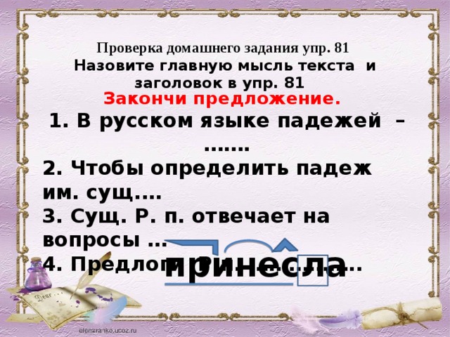 Проверка домашнего задания упр. 81 Назовите главную мысль текста и заголовок в упр. 81    Закончи предложение. 1. В русском языке падежей – ……. 2. Чтобы определить падеж им. сущ.… 3. Сущ. Р. п. отвечает на вопросы … 4. Предлоги Р.п. ……………..   принесла 