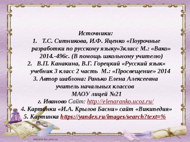 Источники: Т.С. Ситникова, И.Ф. Яценко «Поурочные разработки по русскому языку»3класс М.: «Вако» 2014.-496с. (В помощь школьному учителю) В.П. Канакина, В.Г. Горецкий «Русский язык» учебник 3 класс 2 часть М.: «Просвещение» 2014 3. Автор шаблона: Ранько Елена Алексеевна учитель начальных классов МАОУ лицей №21  г. Иваново Сайт: http://elenaranko.ucoz.ru/  4 . Картинки «И.А. Крылов Басни» сайт «Википедия» 5. Картинка https://yandex.ru/images/search?text=%   