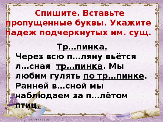  Спишите. Вставьте пропущенные буквы. Укажите падеж подчеркнутых им. сущ. Тр…пинка. Через всю п…ляну вьётся л…сная тр…пинка . Мы любим гулять по тр…пинке . Ранней в…сной мы наблюдаем за п…лётом птиц.  
