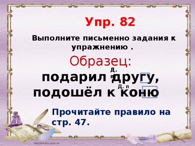  Упр. 82  Выполните письменно задания к упражнению . Образец:  подарил другу, подошёл к коню Д. п. Д. п Прочитайте правило на стр. 47. 