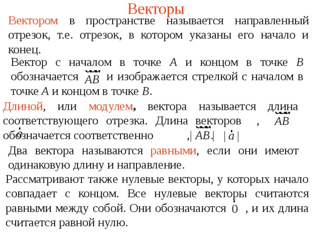 Векторы В ектором в пространстве называется направленный отрезок, т.е. отрезок, в котором указаны его начало и конец. Вектор с началом в точке А и концом в точке В обозначается  и изображается стрелкой с началом в точке А и концом в точке В . Длиной , или  модулем ,  вектора называется длина соответствующего отрезка. Длина векторо в ,   обозначается соответственно    ,    . Два вектора называются  равными , если они имеют одинаковую длину и направление. В режиме слайдов ответы появляются после кликанья мышкой Рассматривают также нулевые векторы, у которых начало совпадает с концом. Все нулевые векторы считаются равными между собой. Они обозначаются  , и их длина считается равной нулю.  